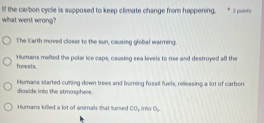 If the carbon cycle is supposed to keep climate change from happening, ^ 2 points
what went wrong?
The Earth moved closer to the sun, causing global warming.
Humans melted the polar ice caps, causing sea levels to rise and destroyed all the
forests.
Humans started cutting down trees and burning fossil fuels, releasing a lot of carbon
dioxide into the atmosphere.
Humans killed a lot of animals that turned CO_2 into O_2.