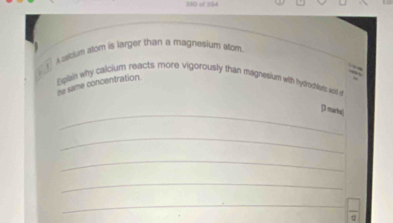 380 ot 394 
A calcium atom is larger than a magnesium atom. 
Eplain why calcium reacts more vigorously than magnesium with hydrochloric acid of 
the same concentration. 
_ 
[3 marks] 
_ 
_ 
_ 
_  □ /9 