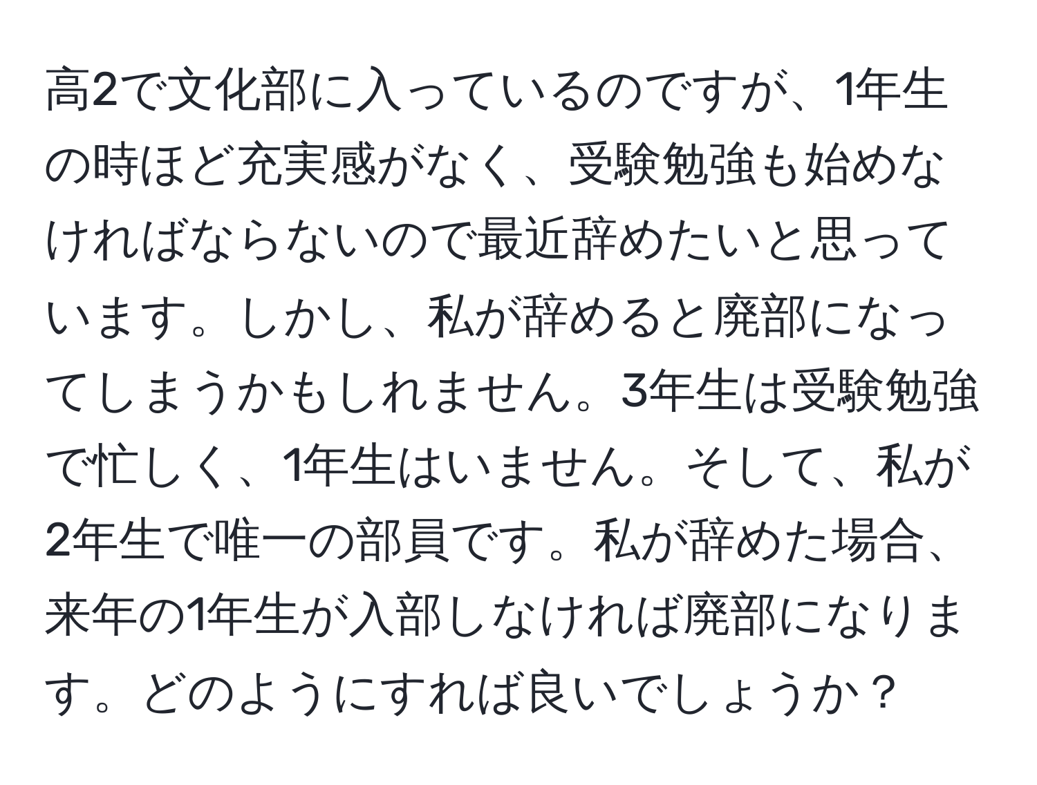 高2で文化部に入っているのですが、1年生の時ほど充実感がなく、受験勉強も始めなければならないので最近辞めたいと思っています。しかし、私が辞めると廃部になってしまうかもしれません。3年生は受験勉強で忙しく、1年生はいません。そして、私が2年生で唯一の部員です。私が辞めた場合、来年の1年生が入部しなければ廃部になります。どのようにすれば良いでしょうか？