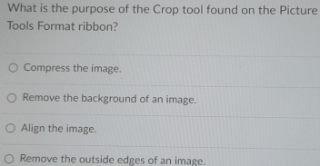 What is the purpose of the Crop tool found on the Picture
Tools Format ribbon?
Compress the image.
Remove the background of an image.
Align the image.
Remove the outside edges of an image.