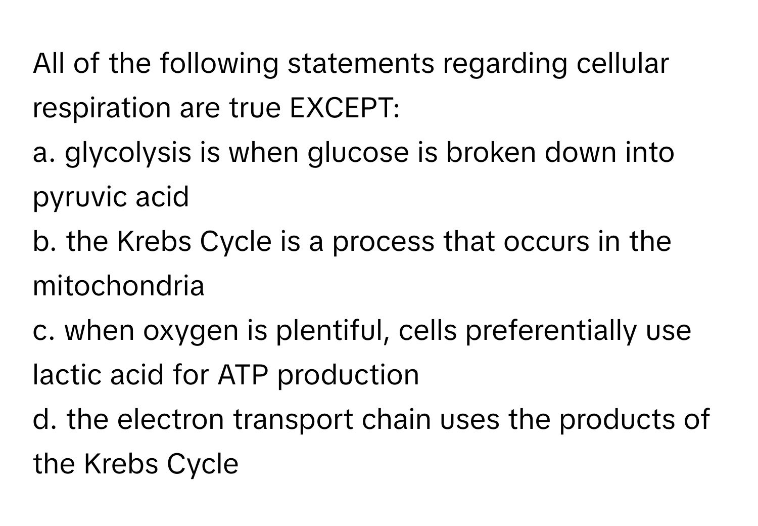 All of the following statements regarding cellular respiration are true EXCEPT:
a. glycolysis is when glucose is broken down into pyruvic acid
b. the Krebs Cycle is a process that occurs in the mitochondria
c. when oxygen is plentiful, cells preferentially use lactic acid for ATP production
d. the electron transport chain uses the products of the Krebs Cycle