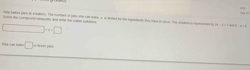 Sep 27 DyE 
Solve the compound inequality and write the viable solutions. Rita bakes pies at a bakery. The number of pies she can bake, x, is timited by the ingredients they have in stock. This situation is represented b 2x-3 and D=x<6</tex>

Ria can bake □ or fewer pies.