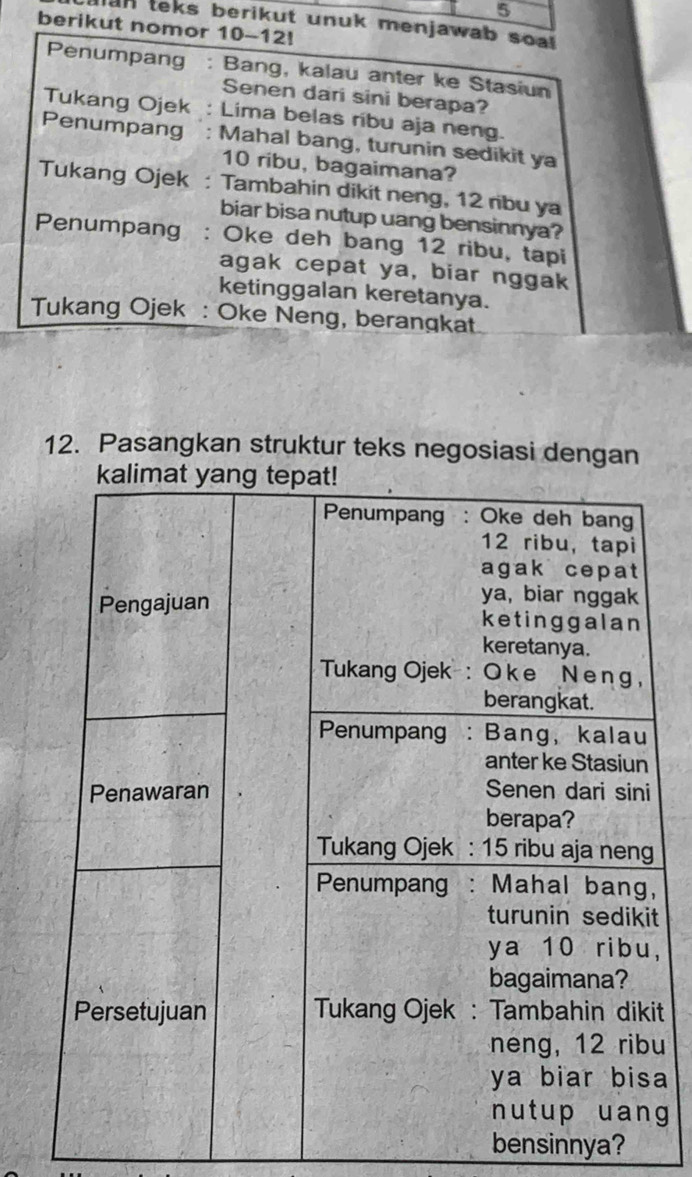 alan teks berikut unuk menjawab soal 
berikut nomor 10-12! 
Penumpang : Bang, kalau anter ke Stasiun 
Senen dari sini berapa? 
Tukang Ojek : Lima belas ribu aja neng. 
Penumpang : Mahal bang, turunin sedikit ya
10 ribu, bagaimana? 
Tukang Ojek : Tambahin dikit neng, 12 ribu ya 
biar bisa nutup uang bensinnya? 
Penumpang : Oke deh bang 12 ribu, tapi 
agak cepat ya, biar nggak 
ketinggalan keretanya. 
Tukang Ojek : Oke Neng, berangkat 
12. Pasangkan struktur teks negosiasi dengan 
, 
t 
, 
t 
u 
a 
g 
bensinnya?