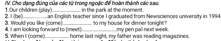 Cho dạng đúng của các từ trong ngoặc để hoàn thành các sau. 
1.Our children (play)_ in the park at the moment. 
2. I (be)_ an English teacher since I graduated from Newsciences university in 1994 
3. Would you like (come) _to my house for dinner tonight? 
4. I am looking forward to (meet)_ my pen pal next week. 
5. When I (come) _home last night, my father was reading magazines.