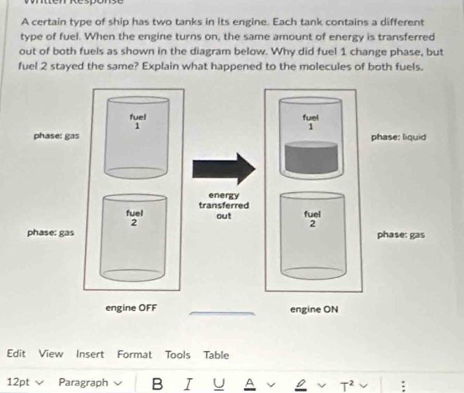 tten Response 
A certain type of ship has two tanks in its engine. Each tank contains a different 
type of fuel. When the engine turns on, the same amount of energy is transferred 
out of both fuels as shown in the diagram below. Why did fuel 1 change phase, but 
fuel 2 stayed the same? Explain what happened to the molecules of both fuels. 
fuel 
1 
phase; liquid 
energy 
transferred 
out fuel 
2 
phase: gas 
engine ON 
Edit View Insert Format Tools Table 
12pt Paragraph B I U A v 0 v T^2 :