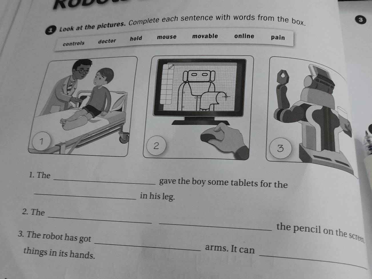 t0 Look at the pictures. Complete each sentence with words from the box. 
controls doctor hold mouse movable online pain 
3 
_ 
1. The 
gave the boy some tablets for the 
_ 
in his leg. 
_ 
2. The 
_ 
the pencil on the scre. 
3. The robot has got _arms. It can 
things in its hands. 
_