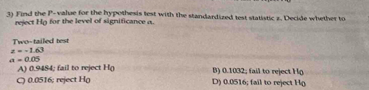 Find the P -value for the hypothesis test with the standardized test statistic z, Decide whether to
reject H() for the level of significance a.
Two-tailed test
z=-1.63
a=0.05
A) 0.9484; fail to reject H( B) 0.1032; fail to reject H (
C) 0.0516; reject H( D) 0.0516; fail to reject H