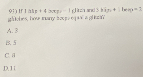 If 1 blip+4 beeps =1 glitch and 3blips+1 beep =2
glitches, how many beeps equal a glitch?
A. 3
B. 5
C. 8
D. 11