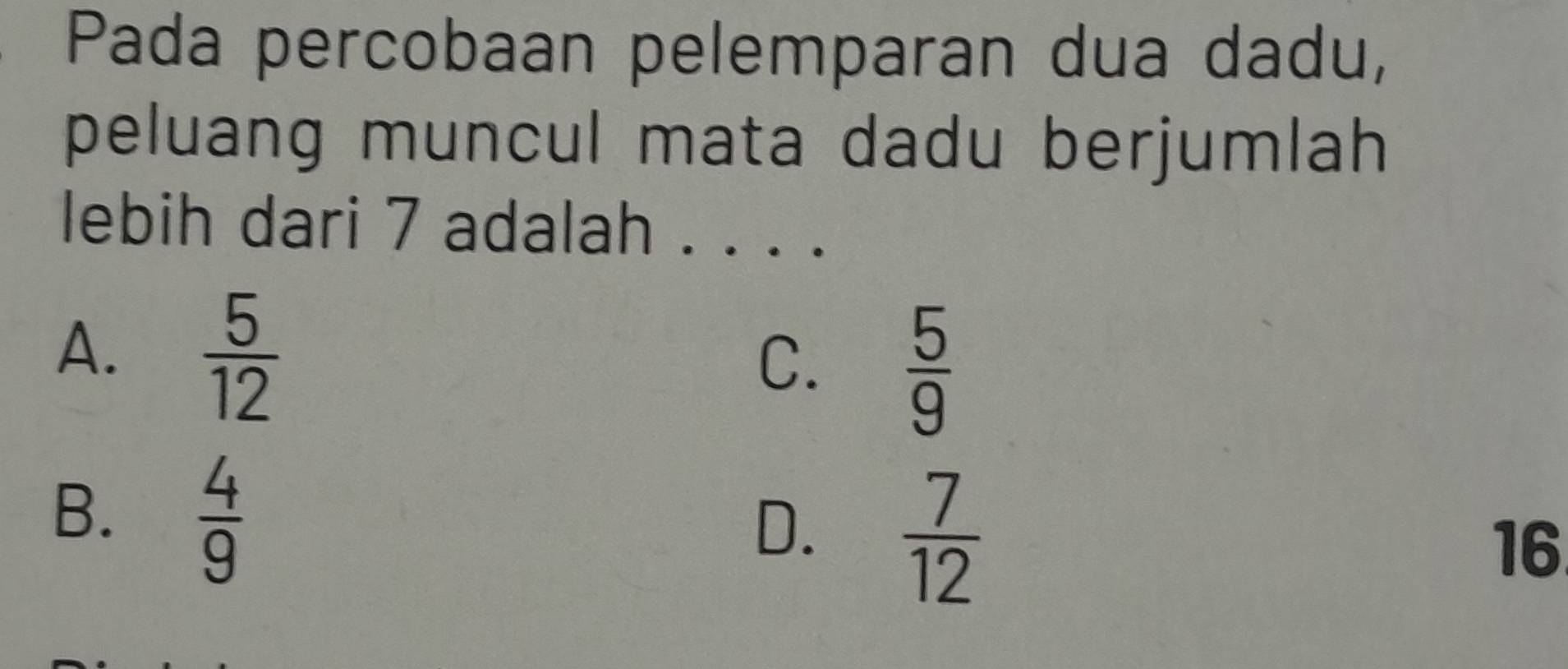 Pada percobaan pelemparan dua dadu,
peluang muncul mata dadu berjumlah 
lebih dari 7 adalah . . . .
A.  5/12 
C.  5/9 
B.  4/9 
D.  7/12 
16