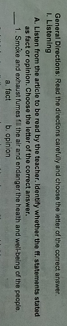 General Directions: Read the directions carefully and choose the letter of the correct answer.
1. Listening
A. Listen from the article to be read by the teacher. Identify whether the ff. statements stated
as fact or opinion. Choose the letter of the correct answer.
_
1. Smoke and exhaust fumes fill the air and endanger the health and well-being of the people.
a. fact b. opinion