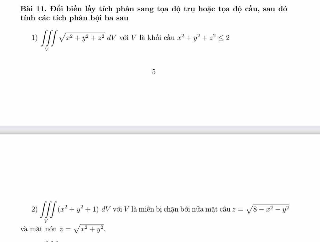 Đổi biến lấy tích phân sang tọa độ trụ hoặc tọa độ cầu, sau đó 
tính các tích phân bội ba sau 
1) ∈t ∈tlimits _V∈t sqrt(x^2+y^2+z^2)dV với V là khối cầu x^2+y^2+z^2≤ 2
5 
2) ∈t ∈tlimits _V∈t (x^2+y^2+1) dV với V là miền bị chặn bởi nửa mặt c zuz=sqrt(8-x^2-y^2)
và mặt ndelta nz=sqrt(x^2+y^2).