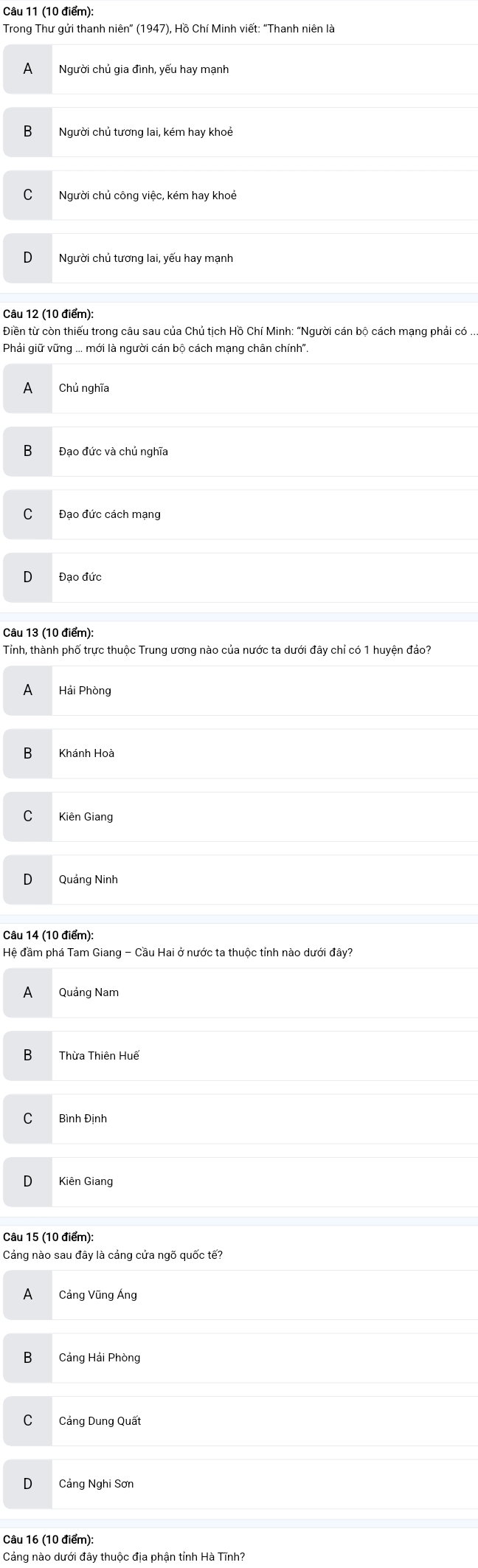 Trong Thư gửi thanh niên' (1947), Hồ Chí Minh viết: 'Thanh niên là
A Người chủ gia đình, yếu hay mạnh
B Người chủ tương lai, kém hay khoẻ
C Người chủ công việc, kém hay khoẻ
Người chủ tương lai, yếu hay mạnh
Phải giữ vững ... mới là người cán bộ cách mạng chân chính".
A Chủ nghĩa
Đạo đức và chủ nghĩa
Đạo đức cách mạng
Đạo đức
Tỉnh, thành phố trực thuộc Trung ương nào của nước ta dưới đây chỉ có 1 huyện đảo?
A Hải Phòng
B Khánh Hoà
Kiên Giang
Quảng Ninh
Câu 14 (10 điểm):
Hệ đầm phá Tam Giang - Cầu Hai ở nước ta thuộc tỉnh nào dưới đây?
A Quảng Nam
B Thừa Thiên Huế
C Bình Định
Kiên Giang
Câu 15 (10 điểm):
Cảng nào sau đây là cảng cửa ngõ quốc tế?
A Cảng Vũng Áng
B₹ Cảng Hải Phòng
Cảng Dung Quất
Cảng Nghi Sơn
Câu 16 (10 điểm):
Cảng nào dưới đây thuộc địa phận tỉnh Hà Tĩnh?