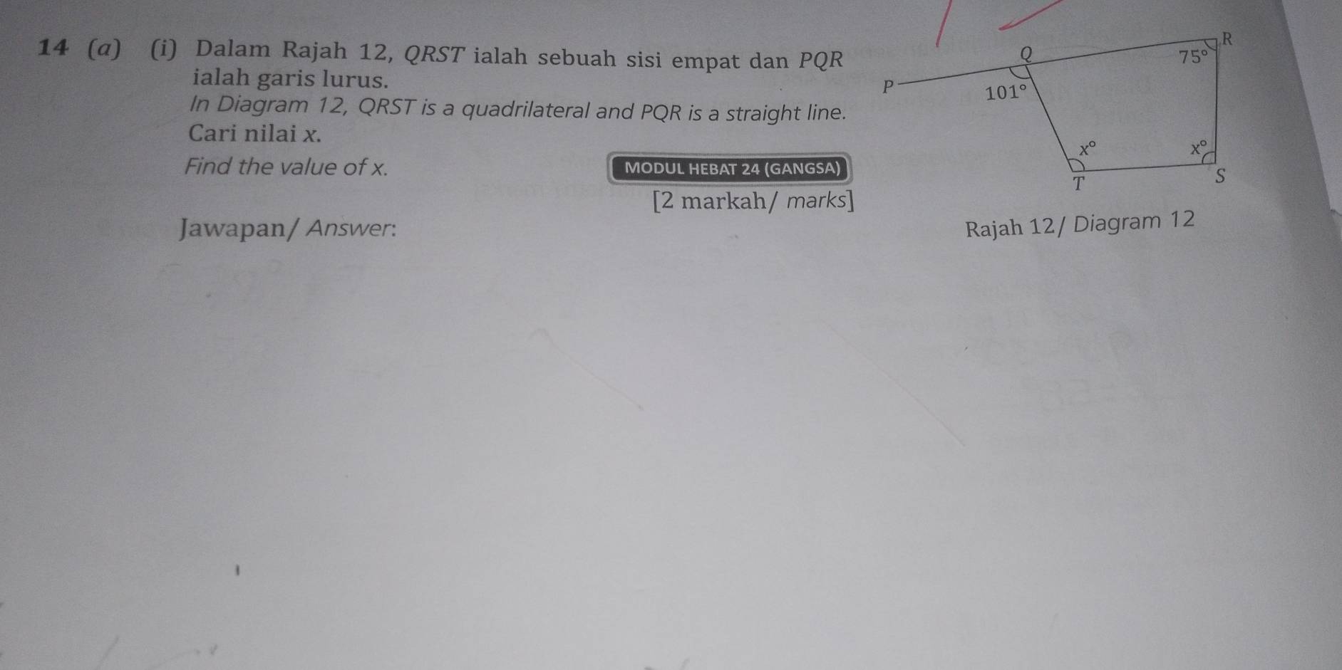 14 (α) (i) Dalam Rajah 12, QRST ialah sebuah sisi empat dan PQR
ialah garis lurus. 
In Diagram 12, QRST is a quadrilateral and PQR is a straight line.
Cari nilai x.
Find the value of x. MODUL HEBAT 24 (GANGSA)
[2 markah/ marks]
Jawapan/ Answer: Rajah 12/ Diagram 12