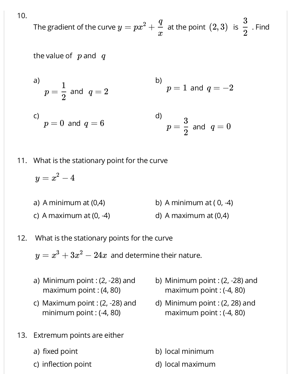 The gradient of the curve y=px^2+ q/x  at the point (2,3) is  3/2 . Find
the value of p and q
a)
b)
p= 1/2  and q=2
p=1 and q=-2
C)
d)
p=0 and q=6
p= 3/2  and q=0
11. What is the stationary point for the curve
y=x^2-4
a) A minimum at (0,4) b) A minimum at (0,-4)
c) A maximum at (0,-4) d) A maximum at (0,4)
12. What is the stationary points for the curve
y=x^3+3x^2-24x and determine their nature.
a) Minimum point : (2,-28) and b) Minimum point : (2,-28) and
maximum point : (4,80) maximum point : (-4,80)
c) Maximum point : (2,-28) and d) Minimum point : (2,28) and
minimum point : (-4,80) maximum point : (-4,80)
13. Extremum points are either
a) fixed point b) local minimum
c) inflection point d) local maximum