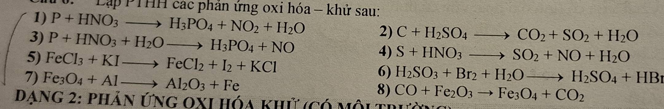 Cập PTHH các phản ứng oxi hóa - khử sau: 
1) P+HNO_3to H_3PO_4+NO_2+H_2O 2) C+H_2SO_4to CO_2+SO_2+H_2O
3) P+HNO_3+H_2Oto H_3PO_4+NO
5) FeCl_3+KIto FeCl_2+I_2+KCl
4) S+HNO_3to SO_2+NO+H_2O
6) H_2SO_3+Br_2+H_2Oto H_2SO_4+HB_1
7) Fe_3O_4+Alto Al_2O_3+Fe 8) CO+Fe_2O_3to Fe_3O_4+CO_2
Dạng 2: phản ứng oxI hóa khử (có môi trị