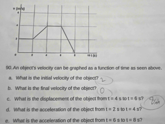 An object's velocity can be graphed as a function of time as seen above. 
a. What is the initial velocity of the object? 
b. What is the final velocity of the object? 
c. What is the displacement of the object from t=4s to t=6s ? 
Dan 
d. What is the acceleration of the object from t=2s to t=4s ? 
e. What is the acceleration of the object from t=6s to t=8s ?