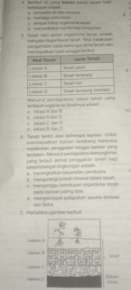 Berikut ini yang bukan peran tanah bagi C
kehidupan adalah
C
a. penyedia air dan mineral
b. menjaga suhu bumi B. 5
c. tempat hidup organisme tanah
d. menyediakan nutrisi bagi tumbuhan
5. Salah satu peran organisme tanah adalah
mengatur kegemburan tanah. Nina melakukan
pengamatan pada beberapa jenis tanah dan
atkan hasil sebagai berikut.
9.
Menurut pendapatmu lokasi tanah yang
terdapat organisme tanahnya adalah ....
a. Iokasi A dan B 10
b. Jokasi A dan D
c. lokasi C dan D
d. lokasi B dan D
6. Tanah terdiri atas beberapa lapisan. Untuk
mendapatkan bahan tambang manusia
melakukan penggalian hingga lapisan yang
terdalam. Menurut pendapatmu kemungkinan
yang terjadi akibat penggalian tanah bagi
keseimbangan lingkungan adalah
a. meningkatkan kepadatan penduduk 1
b. mengurangi jumlah mineral dalam tanah
c. `menganggu kehidupan organisme tanah
pada lapisan paling atas
d. mempercepat pelapukan secara kimiawi
dan fisika
7. Perhatikan gambar berikut!
Lapisan A
Lapisan B Tanah
Lapisan C
Lapisan D Baluan
dasai