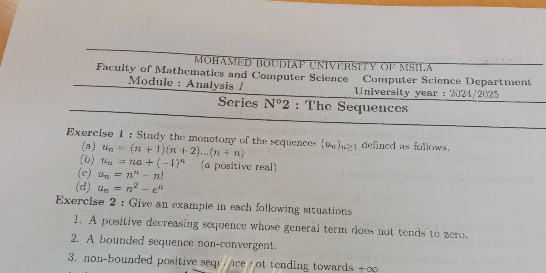 MOHAMED BOUDIAF UNIVERSITY OF MSILA 
Faculty of Mathematics and Computer Science Computer Science Department 
Module : Analysis I 
University year : 2024/2025 
Series N°2 : The Sequences 
Exercise 1 : Study the monotony of the sequences (u_n)_n≥ 1 defined as follows. 
(a) u_n=(n+1)(n+2)...(n+n)
(b) u_n=na+(-1)^n (a positive real) 
(c) u_n=n^n-n!
(d) u_n=n^2-e^n
Exercise 2 : Give an example in each following situations 
1. A positive decreasing sequence whose general term does not tends to zero. 
2. A bounded sequence non-convergent. 
3. non-bounded positive sequncenot tending towards +∞