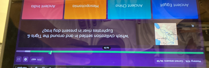 Mastery: 92% Correct answers: 36/39 *
7771 4687
36/39
Sn gh the Which civilization settled in and around the Tigris &
Euphrates river in present day Iraq?
Ancient Egypt Ancient China Mesopotamia Ancient India