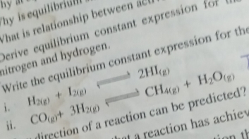 hy is equilibriul 
What is relationship between 
Derive equilibrium constant expression for 
hitrogen and hydrogen. Write the equilibrium constant expression for th 
i. H_2(g)+I_2(g)Longleftrightarrow 2HI_(g) CO_(g)+3H_2(g)leftharpoons CH_4(g)+H_2O_(g)
direction of a reaction can be predicted? 
ii. 
a a reaction has achiev