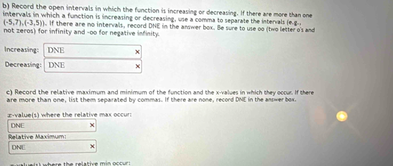 Record the open intervals in which the function is increasing or decreasing. If there are more than one 
intervals in which a function is increasing or decreasing, use a comma to separate the intervals (e.g.,
(-5,7),(-3,5)). If there are no intervals, record DNE in the answer box. Be sure to use oo (two letter o's and 
not zeros) for infinity and -oo for negative infinity. 
Increasing: DNE × 
Decreasing: DNE × 
c) Record the relative maximum and minimum of the function and the x -values in which they occur. If there 
are more than one, list them separated by commas. If there are none, record DNE in the answer box. 
æ-value(s) where the relative max occur:
DNE × 
Relative Maximum: 
DNE 
l e (s) where the relative min occur: