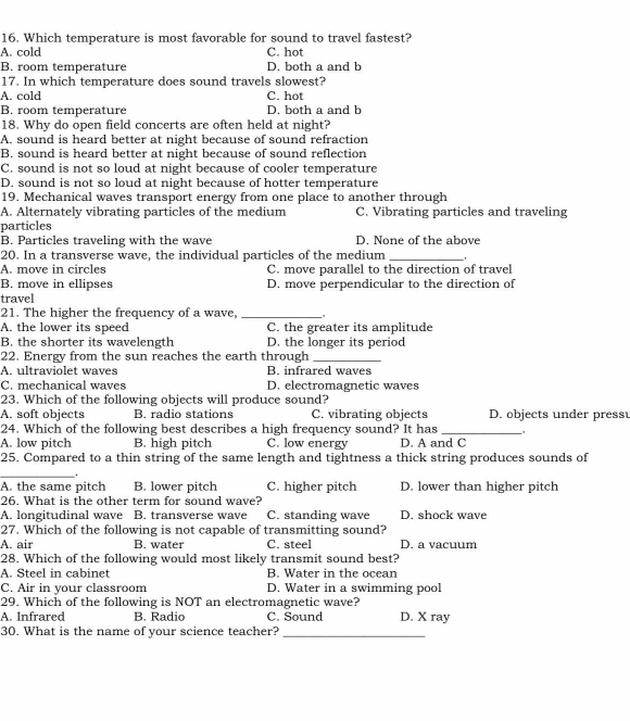 Which temperature is most favorable for sound to travel fastest?
A. cold C. hot
B. room temperature D. both a and b
17. In which temperature does sound travels slowest?
A. cold C. hot
B. room temperature D. both a and b
18. Why do open field concerts are often held at night?
A. sound is heard better at night because of sound refraction
B. sound is heard better at night because of sound reflection
C. sound is not so loud at night because of cooler temperature
D. sound is not so loud at night because of hotter temperature
19. Mechanical waves transport energy from one place to another through
A. Alternately vibrating particles of the medium C. Vibrating particles and traveling
particles
B. Particles traveling with the wave D. None of the above
20. In a transverse wave, the individual particles of the medium _.
A. move in circles C. move parallel to the direction of travel
B. move in ellipses D. move perpendicular to the direction of
travel
21. The higher the frequency of a wave, _.
A. the lower its speed C. the greater its amplitude
B. the shorter its wavelength D. the longer its period
22. Energy from the sun reaches the earth through_
A. ultraviolet waves B. infrared waves
C. mechanical waves D. electromagnetic waves
23. Which of the following objects will produce sound?
A. soft objects B. radio stations C. vibrating objects D. objects under press
24. Which of the following best describes a high frequency sound? It has_
A. low pitch B. high pitch C. low energy D. A and C
25. Compared to a thin string of the same length and tightness a thick string produces sounds of
_.
A. the same pitch B. lower pitch C. higher pitch D. lower than higher pitch
26. What is the other term for sound wave?
A. longitudinal wave B. transverse wave C. standing wave D. shock wave
27. Which of the following is not capable of transmitting sound?
A. air B. water C. steel D. a vacuum
28. Which of the following would most likely transmit sound best?
A. Steel in cabinet B. Water in the ocean
C. Air in your classroom D. Water in a swimming pool
29. Which of the following is NOT an electromagnetic wave?
A. Infrared B. Radio C. Sound D. X ray
30. What is the name of your science teacher?_