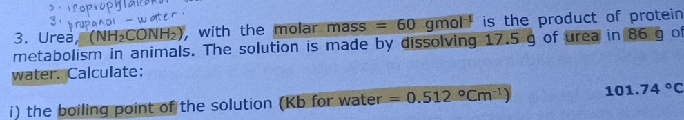 Urea, (NH_2C CONH 2), with the molar mass =60gmol^(-1) is the product of protein 
metabolism in animals. The solution is made by dissolving 17.5 g of urea in 86 g of 
water. Calculate: 
i) the boiling point of the solution (Kb for water =0.512°Cm^(-1))
101.74°C