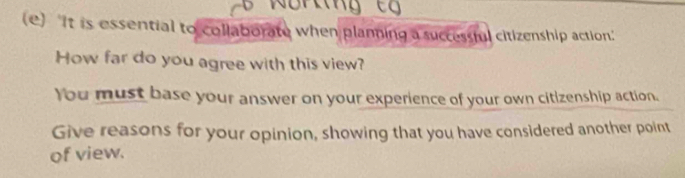 'It is essential to collaborate when planning a successful citizenship action.' 
How far do you agree with this view? 
You must base your answer on your experience of your own citizenship action. 
Give reasons for your opinion, showing that you have considered another point 
of view.