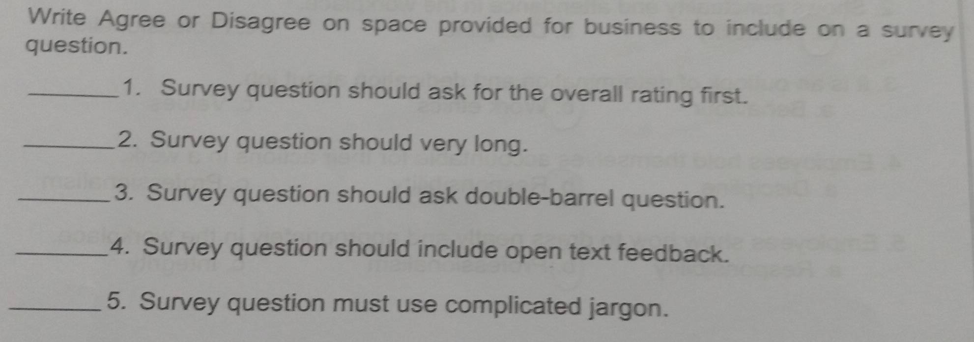 Write Agree or Disagree on space provided for business to include on a survey 
question. 
_1. Survey question should ask for the overall rating first. 
_2. Survey question should very long. 
_3. Survey question should ask double-barrel question. 
_4. Survey question should include open text feedback. 
_5. Survey question must use complicated jargon.