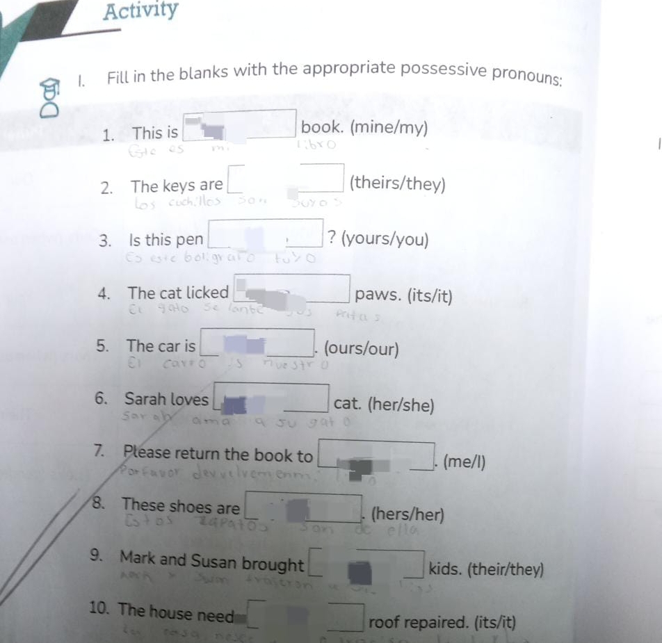 Activity 
1. Fill in the blanks with the appropriate possessive pronouns: 
1. This is book. (mine/my) 
mì 
2. The keys are (theirs/they) 
3. Is this pen ? (yours/you) 
4. The cat licked paws. (its/it) 
5. The car is _. (ours/our) 
6. Sarah loves cat. (her/she) 
7. Please return the book to 
_. (me/l) 
8. These shoes are _. (hers/her) 
9. Mark and Susan brought kids. (their/they) 
10. The house need 
roof repaired. (its/it)