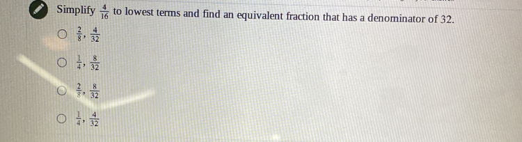 Simplify  4/16  to lowest terms and find an equivalent fraction that has a denominator of 32.
 2/8 ,  4/32 
 1/4 ,  8/32 
 2/8 ,  8/32 
 1/4 ,  4/32 