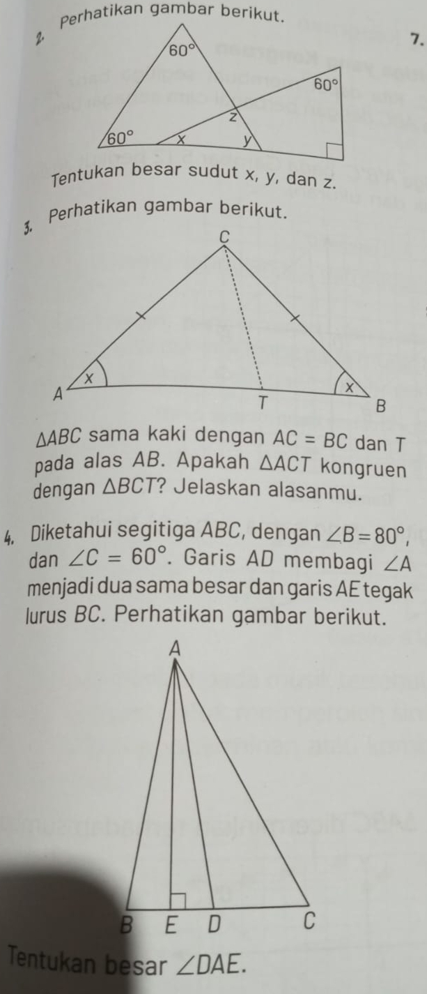 Tentukan besar sudut x, y, dan z.
3. Perhatikan gambar berikut.
△ ABC sama kaki dengan AC=BC dan T
pada alas AB. Apakah △ ACT kongruen
dengan △ BCT ? Jelaskan alasanmu.
4. Diketahui segitiga ABC, dengan ∠ B=80°,
dan ∠ C=60°. Garis AD membagi ∠ A
menjadi dua sama besar dan garis AE tegak
lurus BC. Perhatikan gambar berikut.
Tentukan besar ∠ DAE.