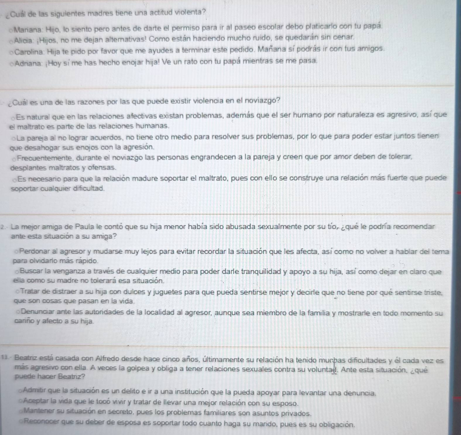 Cuál de las siguientes madres tiene una actitud violenta?
oMariana: Hijo, lo siento pero antes de darte el permiso para ir al paseo escolar debo platicarlo con tu papá.
Alicia: ¡Hijos, no me dejan alterativas! Como están haciendo mucho ruido, se quedarán sin cenar.
Carolina: Hija te pido por favor que me ayudes a terminar este pedido. Mañana sí podrás ir con tus amigos.
Adriana: ¡Hoy sí me has hecho enojar hija! Ve un rato con tu papá mientras se me pasa.
¿Cuál es una de las razones por las que puede existir violencia en el noviazgo?
Es natural que en las relaciones afectivas existan problemas, además que el ser humano por naturaleza es agresivo, así que
el maltrato es parte de las relaciones humanas.
La pareja al no lograr acuerdos, no tiene otro medio para resolver sus problemas, por lo que para poder estar juntos tienen
que desahogar sus enojos con la agresión.
Frecuentemente, durante el noviazgo las personas engrandecen a la pareja y creen que por amor deben de tolerar,
desplantes maltratos y ofensas.
Es necesario para que la relación madure soportar el maltrato, pues con ello se construye una relación más fuerte que puede
soportar cualquier dificultad.
2. La mejor amiga de Paula le contó que su hija menor había sido abusada sexualmente por su tío, ¿qué le podría recomendar
ante esta situación a su amiga?
Perdonar al agresor y mudarse muy lejos para evitar recordar la situación que les afecta, así como no volver a hablar del tema
para olvidarlo más rápido.
Buscar la venganza a través de cualquier medio para poder darle tranquilidad y apoyo a su hija, así como dejar en claro que
ella como su madre no tolerará esa situación.
Tratar de distraer a su hija con dulces y juguetes para que pueda sentirse mejor y decirle que no tiene por qué sentirse triste,
que son cosas que pasan en la vida.
Denunciar ante las autoridades de la localidad al agresor, aunque sea miembro de la familia y mostrarle en todo momento su
cariño y afecto a su hija.
13.- Beatriz está casada con Alfredo desde hace cinco años, últimamente su relación ha tenido muchas dificultades y él cada vez es
más agresivo con ella. A veces la golpea y obliga a tener relaciones sexuales contra su voluntad. Ante esta situación, ¿qué
puede hacer Beatriz?
Admitir que la situación es un delito e ir a una institución que la pueda apoyar para levantar una denuncia.
Aceptar la vida que le tocó vivir y tratar de llevar una mejor relación con su esposo.
Mantener su situación en secreto, pues los problemas familiares son asuntos privados.
Reconocer que su deber de esposa es soportar todo cuanto haga su marido, pues es su obligación.