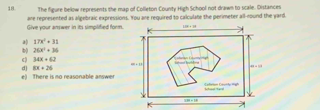 The figure below represents the map of Colleton County High School not drawn to scale. Distances
are represented as algebraic expressions. You are required to calculate the perimeter all-round the yard.
Give your answer in its simplified form. 13x+18
a) 17x^2+31
b) 26x^2+36
c) 34x+62 Colleson Caunty Hig
4x+13
d) 8x+26 Sthool building
4X+13
e) There is no reasonable answer
School Yard Colleton County High
13x+18