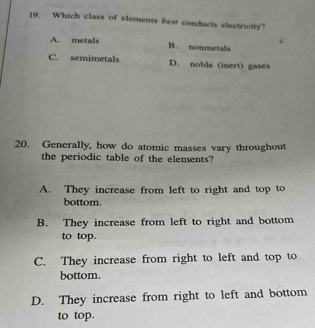 Which class of elements best conducts electricity?
A. metals B. nonmetals
C. semimetals D. noble (inert) gases
20. Generally, how do atomic masses vary throughout
the periodic table of the elements?
A. They increase from left to right and top to
bottom.
B. They increase from left to right and bottom
to top.
C. They increase from right to left and top to
bottom.
D. They increase from right to left and bottom
to top.