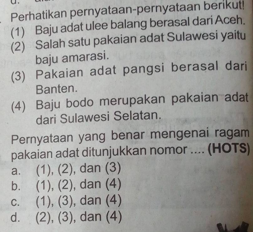 Perhatikan pernyataan-pernyataan berikut!
(1) Baju adat ulee balang berasal dari Aceh.
(2) Salah satu pakaian adat Sulawesi yaitu
baju amarasi.
(3) Pakaian adat pangsi berasal dari
Banten.
(4) Baju bodo merupakan pakaian adat
dari Sulawesi Selatan.
Pernyataan yang benar mengenai ragam
pakaian adat ditunjukkan nomor .... (HOTS)
a. (1),(2) , dan (3)
b. (1),(2) , dan (4)
C. (1),(3) , dan (4)
d. (2),(3) dan (4)