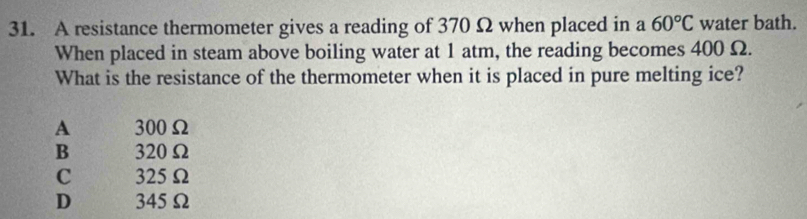 A resistance thermometer gives a reading of 370 Ω when placed in a 60°C water bath.
When placed in steam above boiling water at 1 atm, the reading becomes 400 Ω.
What is the resistance of the thermometer when it is placed in pure melting ice?
A 300Ω
B 320Ω
C 325Ω
D 345Ω