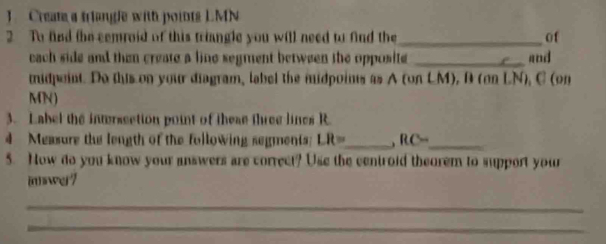 Cream a trlangle with points LMN
2 To fnd the cemroid of this triangle you will need to find the_ of 
each side and then create a line segment between the opposite _and 
midpeint. Do this on your diagram, label the midpoints as A (on LM), B (on LN), C (on
MN) 
3. Label the intersection point of these three lines R
4 Measure the length of the following segments LR= _ RC= _ 
5. How do you know your answers are correct? Use the centroid theorem to support your 
mwe7 
_ 
_