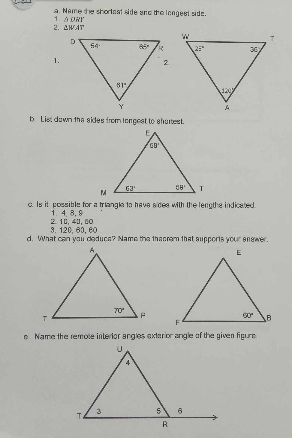 Name the shortest side and the longest side.
1. △ DRY
2. △ WAT
1.
b. List down the sides from longest to shortest.
c. Is it possible for a triangle to have sides with the lengths indicated.
1. 4, 8,9
2. 10, 40, 50
3. 120, 60, 60
d. What can you deduce? Name the theorem that supports your answer.
e. Name the remote interior angles exterior angle of the given figure.