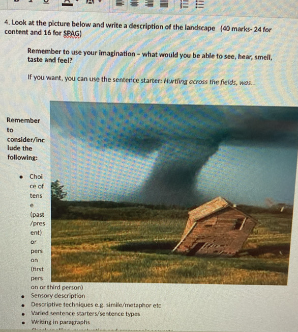 Look at the picture below and write a description of the landscape (40 marks- 24 for
content and 16 for SPAG)
Remember to use your imagination - what would you be able to see, hear, smell,
taste and feel?
If you want, you can use the sentence starter: Hurtling across the fields, was...
Rememb
to
consider
lude the
following
C
c
te
e
(p
/
e
o
p
o
(
p
o
Sensory description
Descriptive techniques e.g. simile/metaphor etc
Varied sentence starters/sentence types
Writing in paragraphs