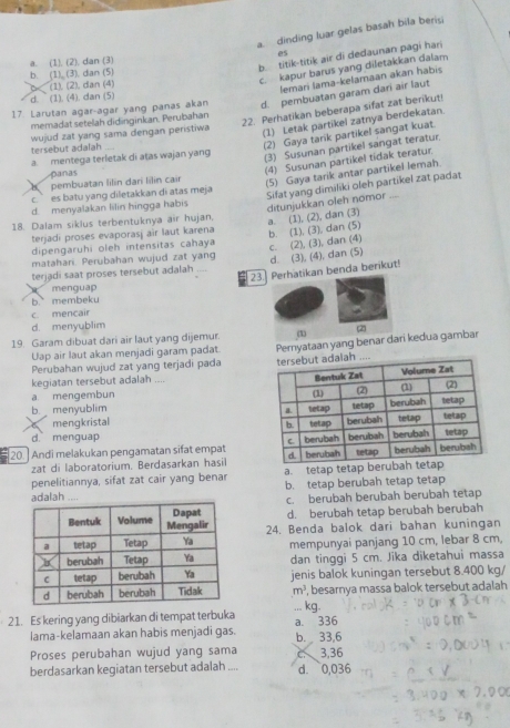 a. dinding luar gelas basah bila berisi
b. titik-titik air di dedaunan pagi har
a. (1), (2), dan (3) es
b. (1) (3). dan (5)
6< (1). (2), dan (4)
c. kapur barus yang diletakkan dalam
lemari lama-kelamaan akan habis
 d. (1). (4). dan (5)
17 Larutan agar-agar yang panas akan d. pembuatan garam dari air laut
22. Perhatikan beberapa sifat zat berikut
memadat setelah didinginkan. Perubahan
wujud zat yang sama dengan peristiwa
(1) Letak partikel zatnya berdekatan.
(2) Gaya tarik partikel sangat kuat.
(3) Susunan partikel sangat teratur.
tersebut adalah
a. mentega terletak di atas wajan yang
panas
(4) Susunan partikel tidak teratur
a pembuatan lilín dari lilin cair
(5) Gaya tarik antar partikel lemah.
c ` es batu yang diletakkan di atas meja
Sifat yang dimiliki oleh partikel zat padat ditunjukkan oleh nomor ,
d. menyalakan lilin hingga habis
18. Dalam siklus terbentuknya air hujan,
a. (1), (2), dan (3)
terjadi proses evaporasj air laut karena
dipengaruhi oleh intensitas cahaya b. (1), (3), dan (5)
terjadi saat proses tersebut adalah _d. (3), (4), dan (5) c. (2), (3), dan (4)
matahari. Perubahan wujud zat yang
23. Perhatikan benda berikut!
a menguap
b membeku
c. mencair
d. menyublim
19. Garam dibuat dari air laut yang dijemur. (1 (2)
Perubahan wujud zat yang terjadi pada Pernyataan yang benar dari kedua gambar
Uap air laut akan menjadi garam padat
kegiatan tersebut adalah ....
a mengembun
b menyublim 
mengkristal
d. menguap 
20.] Andi melakukan pengamatan sifat empat 
zat di laboratorium. Berdasarkan hasil
penelitiannya, sifat zat cair yang benar a. tetap tetap beru
b. tetap berubah tetap tetap
h c. berubah berubah berubah tetap
d. berubah tetap berubah berubah
24. Benda balok dari bahan kuningan
mempunyai panjang 10 cm, lebar 8 cm,
dan tinggi 5 cm. Jika diketahui massa
jenis balok kuningan tersebut 8.400 kg/
m^3 ', besarnya massa balok tersebut adalah
21. Es kering yang dibiarkan di tempat terbuka ... kg.
lama-kelamaan akan habis menjadi gas. a. 336 b. 33,6
Proses perubahan wujud yang sama a 3,36
berdasarkan kegiatan tersebut adalah .... d. 0,036