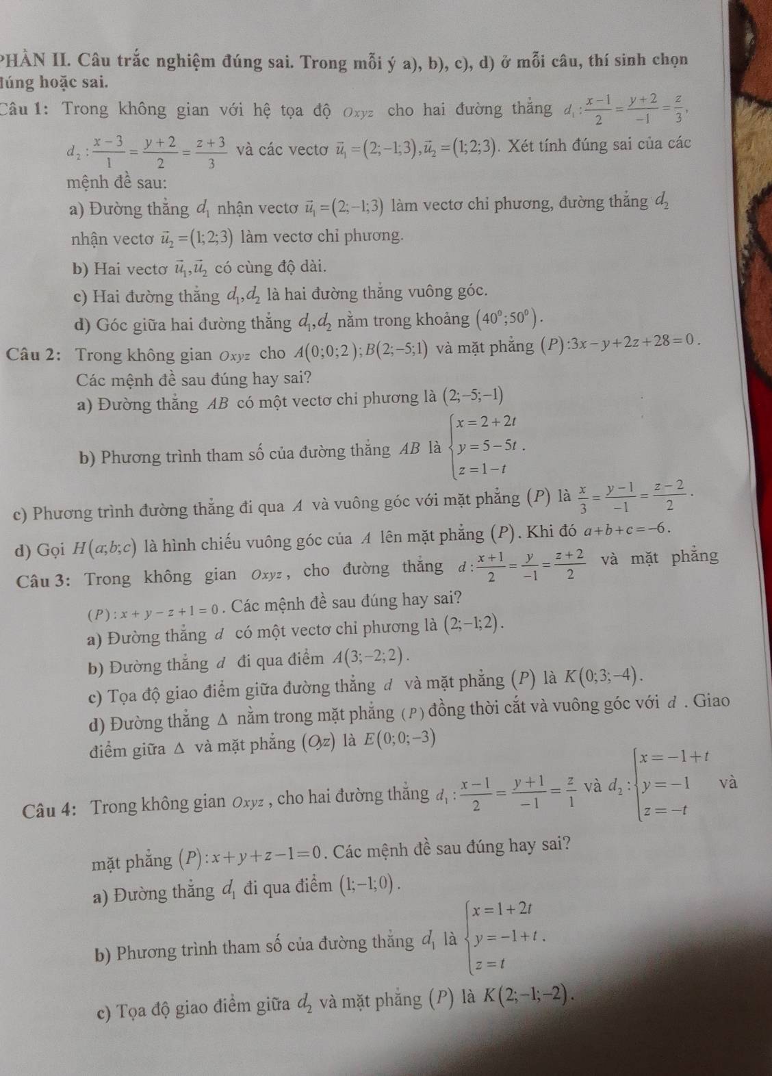 PHÀN II. Câu trắc nghiệm đúng sai. Trong mỗi ý a), b), c), d) ở mỗi câu, thí sinh chọn
lúng hoặc sai.
Câu 1: Trong không gian với hệ tọa độ Oxyz cho hai đường thắng d_1: (x-1)/2 = (y+2)/-1 = z/3 ,
d_2: (x-3)/1 = (y+2)/2 = (z+3)/3  và các vectơ vector u_1=(2;-1;3),vector u_2=(1;2;3). Xét tính đúng sai của các
mệnh đề sau:
a) Đường thằng đ nhận vectơ vector u_1=(2;-1;3) làm vectơ chỉ phương, đường thắng d_2
nhận vecto vector u_2=(1;2;3) làm vectơ chỉ phương.
b) Hai vectơ vector u_1,vector u_2 có cùng độ dài.
c) Hai đường thắng d_1,d_2 là hai đường thăng vuông góc.
d) Góc giữa hai đường thắng d_1,d_2 nằm trong khoảng (40^0;50^0).
Câu 2: Trong không gian Oxyz cho A(0;0;2);B(2;-5;1) và mặt phẳng (P):3x-y+2z+28=0.
Các mệnh đề sau đúng hay sai?
a) Đường thắng AB có một vectơ chi phương là (2;-5;-1)
b) Phương trình tham số của đường thắng AB là beginarrayl x=2+2t y=5-5t. z=1-tendarray.
c) Phương trình đường thẳng đi qua A và vuông góc với mặt phẳng (P) là  x/3 = (y-1)/-1 = (z-2)/2 .
d) Gọi H(a;b;c) là hình chiếu vuông góc của A lên mặt phẳng (P). Khi đó a+b+c=-6.
Câu 3: Trong không gian Oxyz , cho đường thắng đ :  (x+1)/2 = y/-1 = (z+2)/2  và mặt phẳng
( P ) :x+y-z+1=0. Các mệnh đề sau đúng hay sai?
a) Đường thẳng đ có một vectơ chỉ phương là (2;-1;2).
b) Đường thẳng đ đi qua điểm A(3;-2;2).
c) Tọa độ giao điểm giữa đường thẳng đ và mặt phẳng (P) là K(0;3;-4).
d) Đường thẳng Δ nằm trong mặt phẳng (ρ) đồng thời cắt và vuông góc với đ . Giao
điểm giữa △ và mặt phẳng (Oz) là E(0;0;-3)
Câu 4: Trong không gian Oxyz , cho hai đường thắng đ :  (x-1)/2 = (y+1)/-1 = z/1  và d_2:beginarrayl x=-1+t y=-1 z=-tendarray. và
mặt phẳng (P):x+y+z-1=0. Các mệnh dhat e sau đúng hay sai?
a) Đường thẳng đ đi qua điểm (1;-1;0).
b) Phương trình tham số của đường thẳng h là beginarrayl x=1+2t y=-1+t, z=tendarray.
c) Tọa độ giao điểm giữa d_2 và mặt phẳng (P) là K(2;-1;-2).