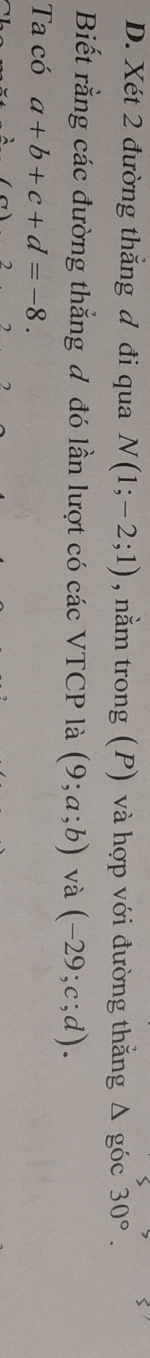Xét 2 đường thẳng đ đi qua N(1;-2;1) , nằm trong (P) và hợp với đường thắng △ goc30°. 
Biết rằng các đường thẳng đ đó lần lượt có các VTCP là (9;a;b) và (-29;c;d). 
Ta có a+b+c+d=-8.
