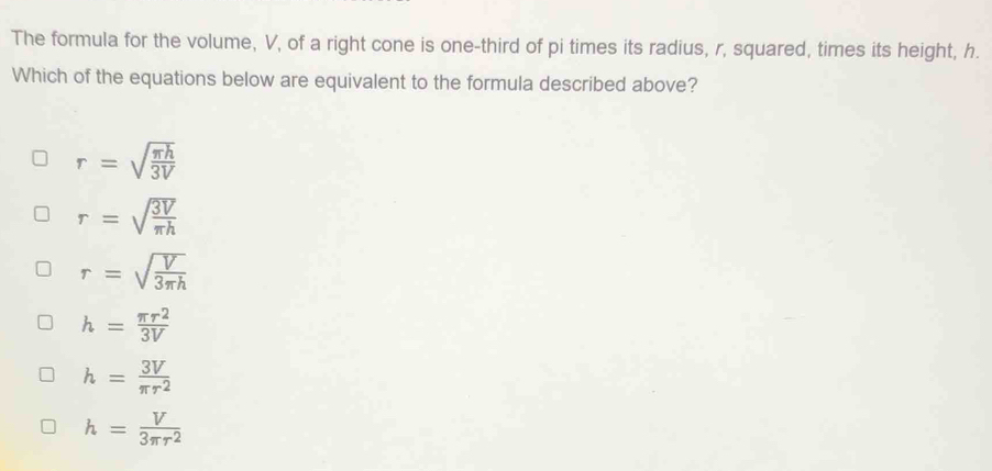 The formula for the volume, V, of a right cone is one-third of pi times its radius, r, squared, times its height, h.
Which of the equations below are equivalent to the formula described above?
r=sqrt(frac π h)3V
r=sqrt(frac 3V)π h
r=sqrt(frac V)3π h
h= π r^2/3V 
h= 3V/π r^2 
h= V/3π r^2 