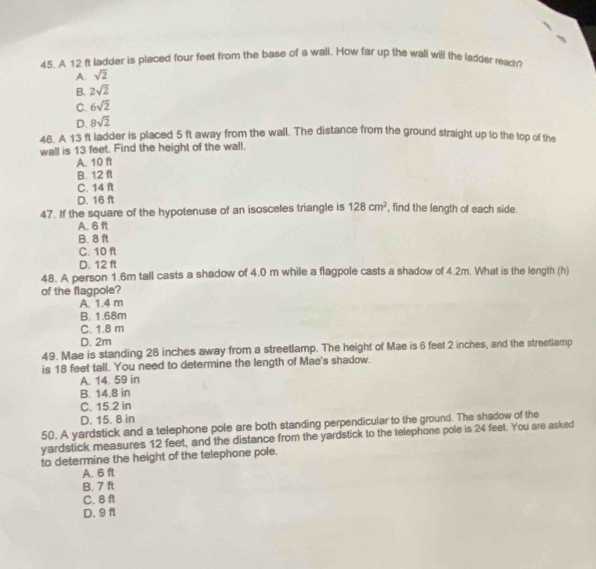 A 12 ft ladder is placed four feet from the base of a wall. How far up the wall will the ladder reach?
A. sqrt(2)
B. 2sqrt(2)
C. 6sqrt(2)
D. 8sqrt(2)
46. A 13 ft ladder is placed 5 ft away from the wall. The distance from the ground straight up to the top of the
wall is 13 feet. Find the height of the wall.
A. 10 ft
B. 12 ft
C. 14 n
D. 16 ft
47. If the square of the hypotenuse of an isosceles triangle is 128cm^2 , find the length of each side.
A. 6 ft
B. 8 ft
C. 10 ft
D. 12 ft
48. A person 1.6m tall casts a shadow of 4.0 m while a flagpole casts a shadow of 4.2m. What is the length (h)
of the flagpole?
A. 1.4 m
B. 1.68m
C. 1.8 m
D. 2m
49. Mae is standing 28 inches away from a streetlamp. The height of Mae is 6 feet 2 inches, and the streetiamp
is 18 feet tall. You need to determine the length of Mae's shadow.
A. 14. 59 in
B. 14.8 in
C. 15.2 in
D. 15. 8 in
50. A yardstick and a telephone pole are both standing perpendicular to the ground. The shadow of the
yardstick measures 12 feet, and the distance from the yardstick to the telephone pole is 24 feet. You are asked
to determine the height of the telephone pole.
A. 6 ft
B. 7 ft
C. 8 f
D. 9 f