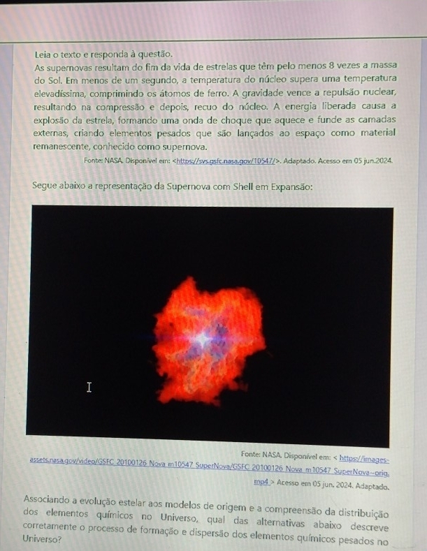 Leia o texto e responda à questão. 
As supernovas resultam do fim da vida de estrelas que têm pelo menos 8 vezes a massa 
do Sol. Em menos de um segundo, a temperatura do núcleo supera uma temperatura 
elevadíssima, comprimindo os átomos de ferro. A gravidade vence a repulsão nuclear, 
resultando na compressão e depois, recuo do núcleo. A energia liberada causa a 
explosão da estrela, formando uma onda de choque que aquece e funde as camadas 
externas, criando elementos pesados que são lançados ao espaço como material 
remanescente, conhecido como supernova. 
Fonte: NASA. Disponível em:. Adaptado. Acesso em 05 jun.2024. 
Segue abaixo a representação da Supernova com Shell em Expansão: 
Fonte: NASA. Disponível em: Acesso em 05 jun, 2024. Adaptado. 
Associando a evolução estelar aos modelos de origem e a compreensão da distribuição 
dos elementos químicos no Universo, qual das alternativas abaixo descreve 
corretamente o processo de formação e dispersão dos elementos químicos pesados no 
Universo?