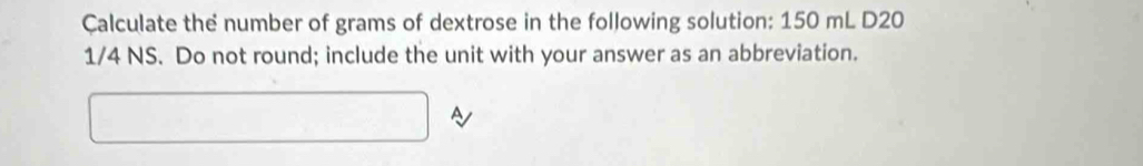 Çalculate the number of grams of dextrose in the following solution: 150 mL D20
1/4 NS. Do not round; include the unit with your answer as an abbreviation. 
^ A