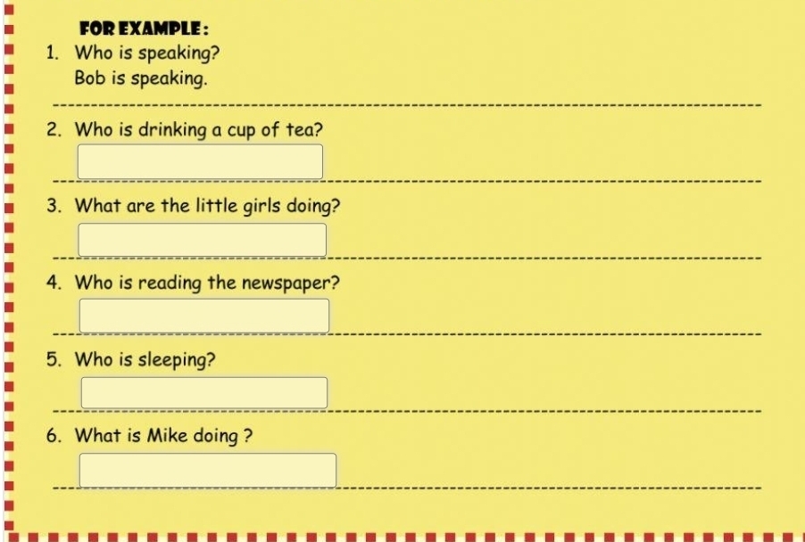 FOR EXAMPLE : 
1. Who is speaking? 
Bob is speaking. 
2. Who is drinking a cup of tea? 
3. What are the little girls doing? 
4. Who is reading the newspaper? 
5. Who is sleeping? 
6. What is Mike doing ?