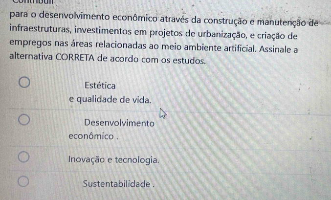 para o desenvolvimento econômico através da construção e manutenção de
infraestruturas, investimentos em projetos de urbanização, e criação de
empregos nas áreas relacionadas ao meio ambiente artificial. Assinale a
alternativa CORRETA de acordo com os estudos.
Estética
e qualidade de vida.
Desenvolvimento
econômico .
Inovação e tecnologia.
Sustentabilidade .