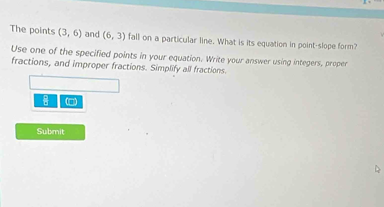 The points (3,6) and (6,3) fall on a particular line. What is its equation in point-slope form? 
Use one of the specified points in your equation. Write your answer using integers, proper 
fractions, and improper fractions. Simplify all fractions.
 □ /□  
Submit